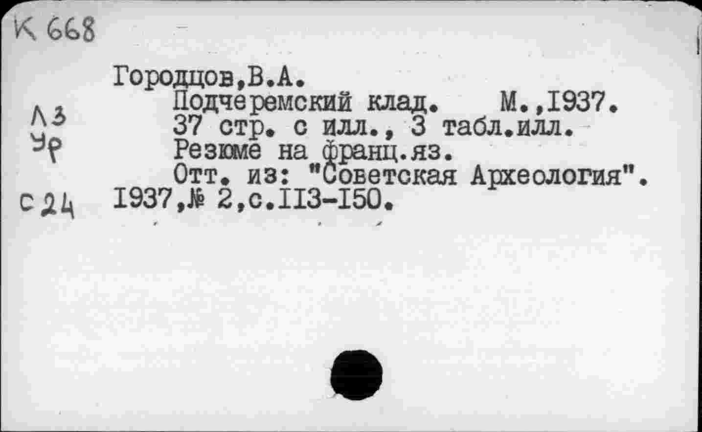 ﻿KGGS
Городцов,В.А.
лі	Додчеремский клад.	М.,1937.
37 стр. с илл., 3 табл.илл.
-’Р	Резюме на франц.яз.
Отт. из: "Советская Археология".
1937,> 2,с.113-150.